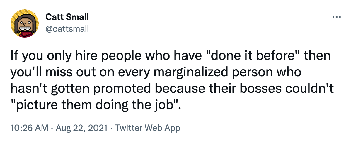 Tweet by Catt Small that says “If you only hire people who have ‘done it before’ then you’ll miss out on every marginalized person who hasn’t gotten promoted because their bosses couldn’t ‘picture them doing the job.’”