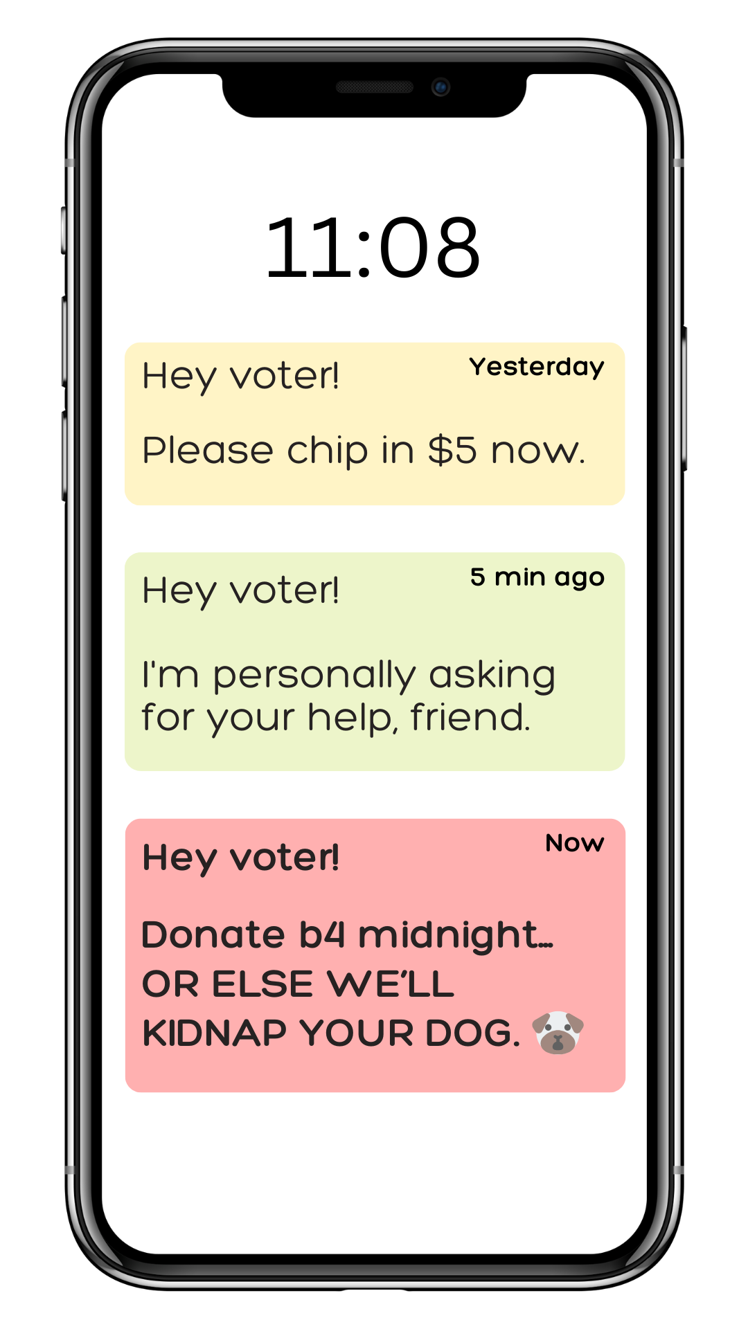 An image of a smart phone lock screen with three text notifications stacked vertically. The top text is colored yellow and reads "Yesterday: Hey voter! Please chip in $5 now." The middle text is colored green and reads, "5 min ago: Hey voter! I'm personally asking for your help, friend." The bottom text is colored red and reads, "Now: Hey voter! Donate b4 midnight... OR ELSE WE'LL KIDNAP YOUR DOG." with a surprised looking pug dog emoji at the end of the message. The time on the clock says 11:08.