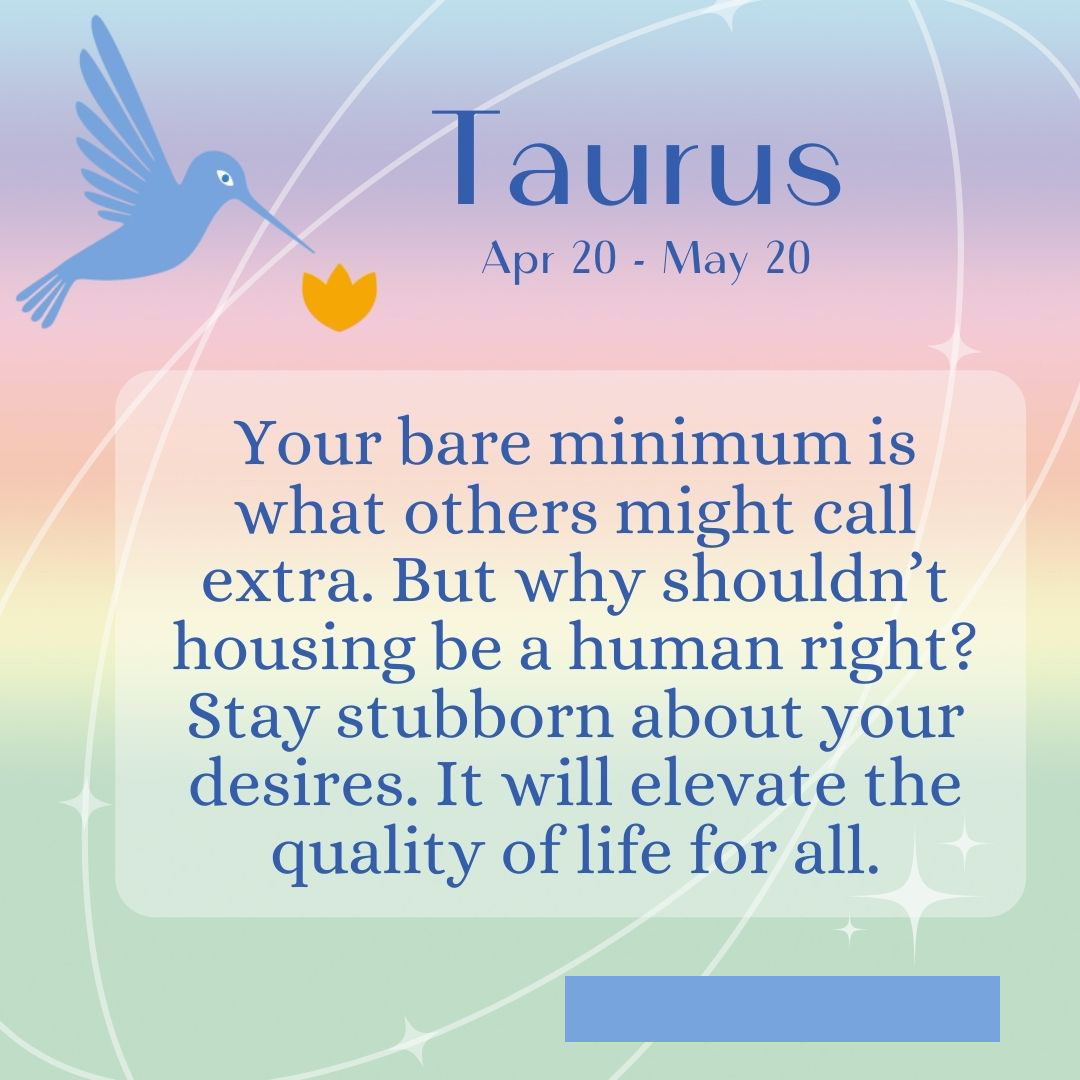 A pastel rainbow gradient in the background with a stylized bird. Text says "Taurus, April 20-May 20. Your bare minimum is what others might call extra. But why shouldn't housing be a human right? Stay stubborn about your desires. It will elevate the quality of life for all."