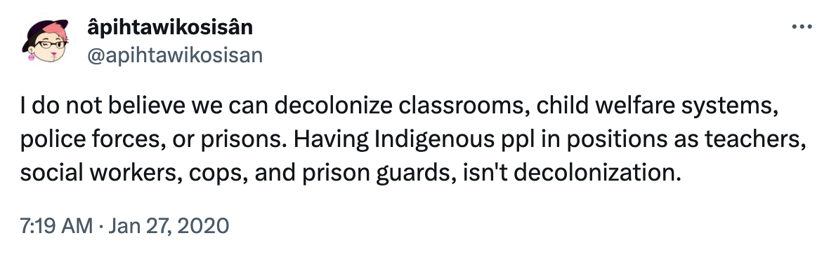 A tweet by Twitter user Âpihtawikosisân which says I do not believe we can decolonize classrooms, child welfare systems, police forces, or prisons. Having Indigenous ppl in positions as teachers, social workers, cops, and prison guards, isn't decolonization