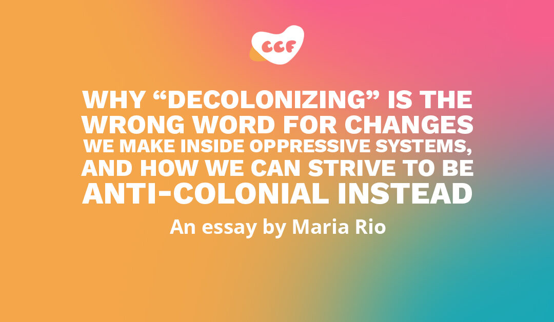 Banner says Why “decolonizing” is the wrong word for changes we make inside oppressive systems, and how we can strive to be anti-colonial instead. An essay by Maria Rio.