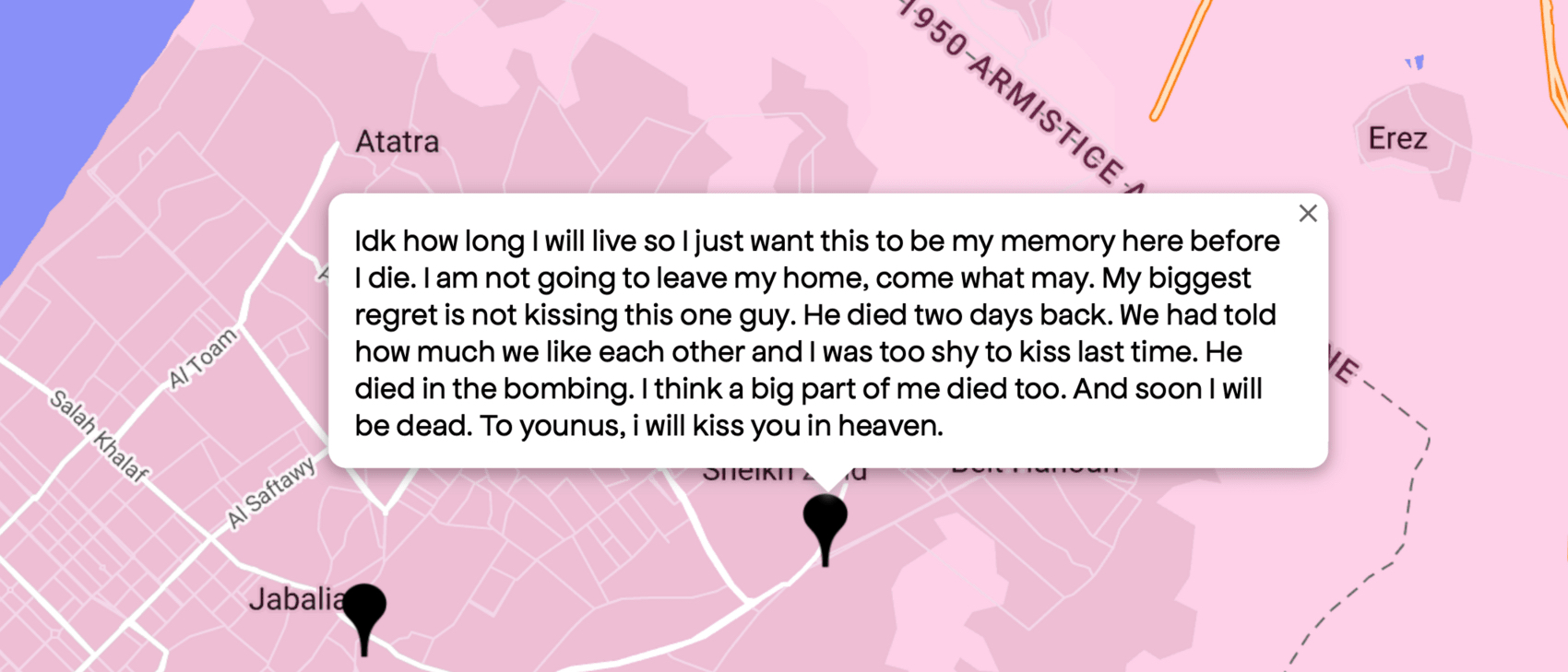 Screenshot from Queering the Map showing a pink map of a portion of Gaza. A black location marker has a quote from a queer Palestinian hovering above it, which says, “Idk how long I will live so I just want this to be my memory here before I die. I am not going to leave my home, come what may. My biggest regret is not kissing this one guy. He died two days back. We had told how much we liked each other and I was too shy to kiss last time. He died in the bombing. I think a big part of me died too. And soon I will be dead. To younus, I will kiss you in heaven.”