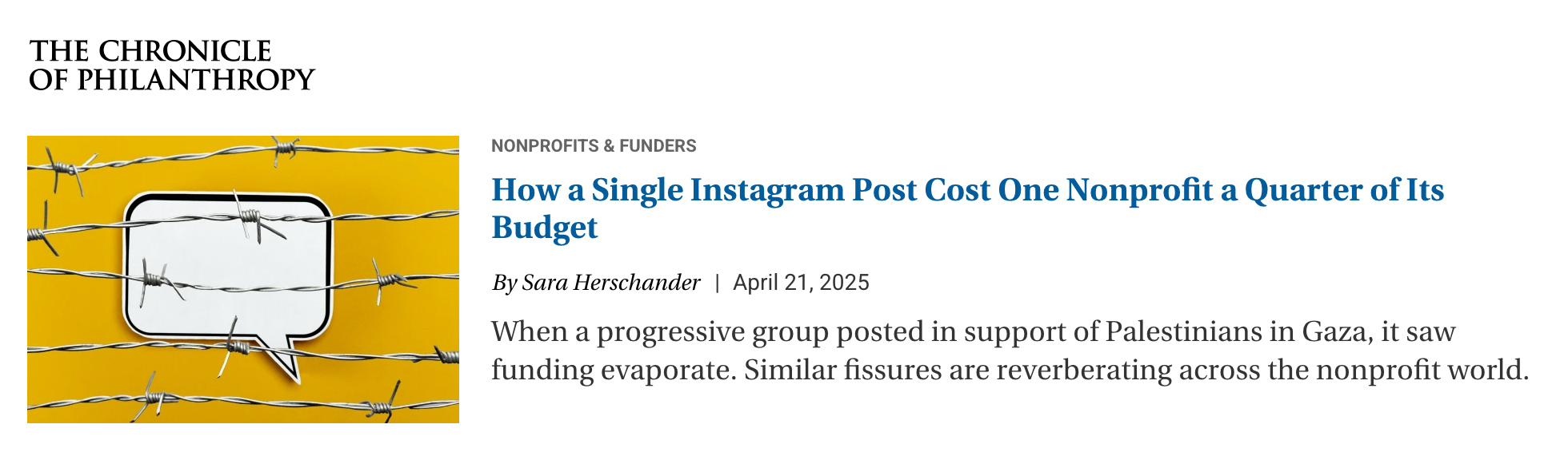 ChronicleOfPhilanthropyArticle Screenshot of an article synopsis in The Chronicle of Philanthropy which says Nonprofit & Funders. How a single Instagram post cost one nonprofit a quarter of its budget. By Sara Herschander, April 21, 2025. When a progressive group posted in support of Palestinians in Gaza, it saw funding evaporate. Similar fissures are reverberating across the nonprofit world.