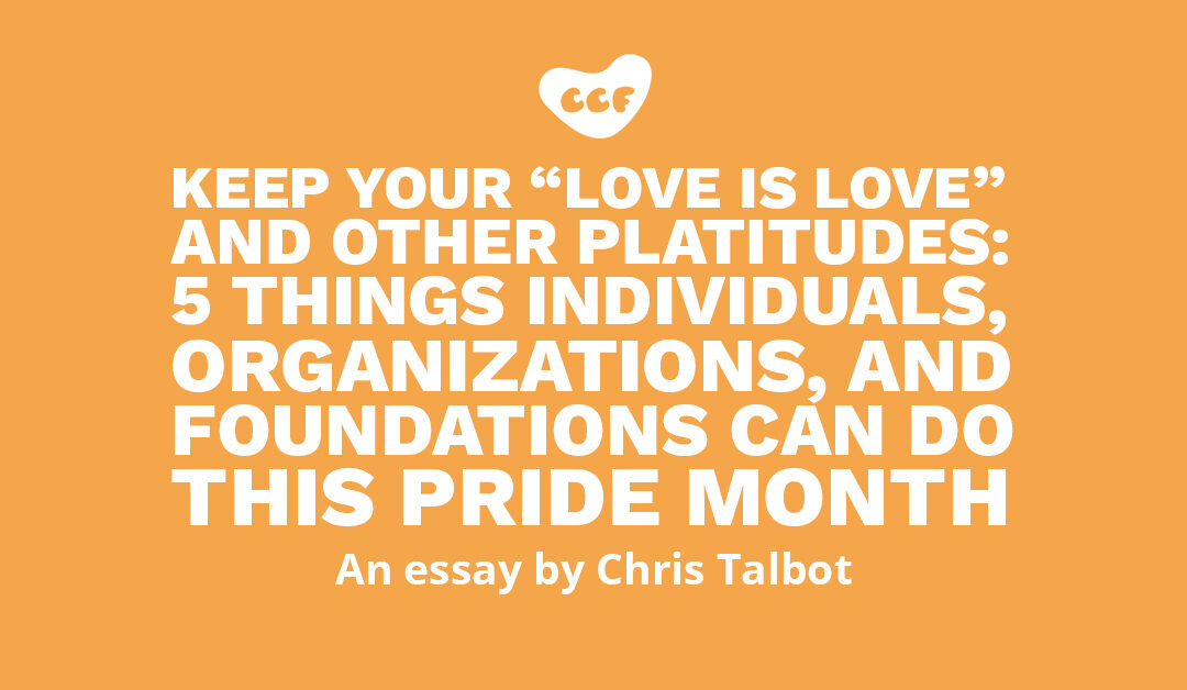 Banner says Keep your “love is love” and other platitudes: 5 things individuals, organizations, and foundations can do this Pride month. An essay by Chris Talbot.
