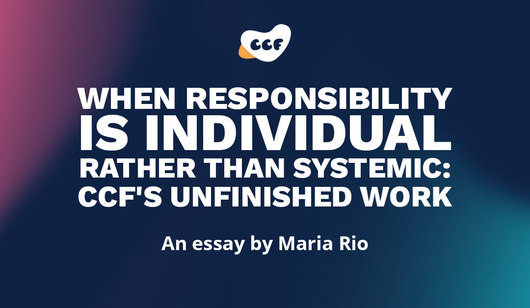 Banner says When responsibility is individual rather than systemic: CCF's unfinished work. An essay by Maria Rio.