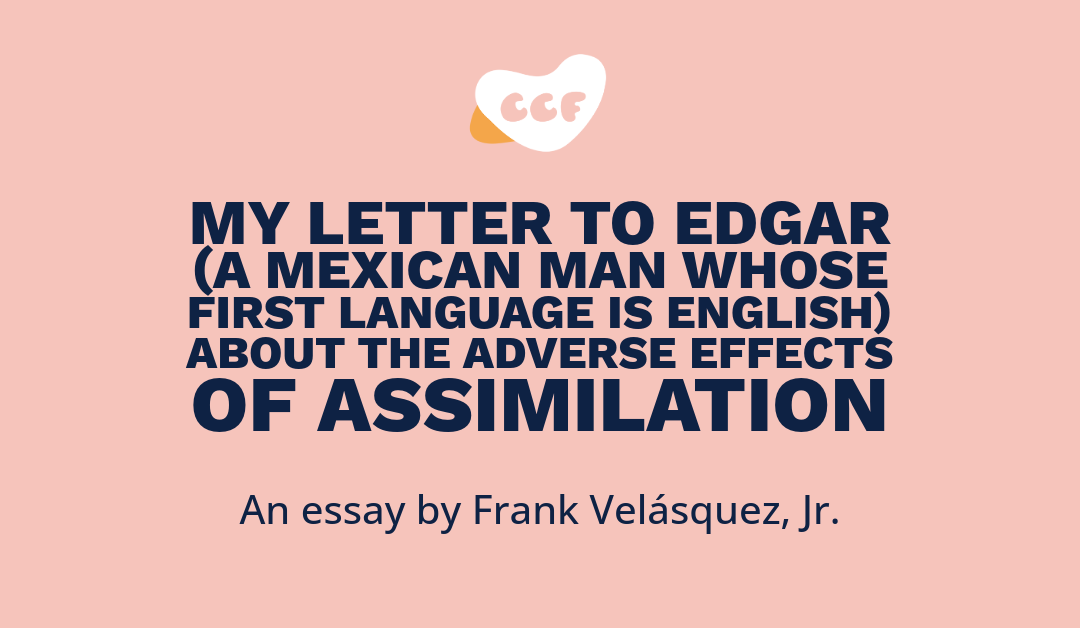Banner says My letter to Edgar (A Mexican man whose first language is English) about the adverse effects of assimilation. An essay by Frank Velásquez, Jr.