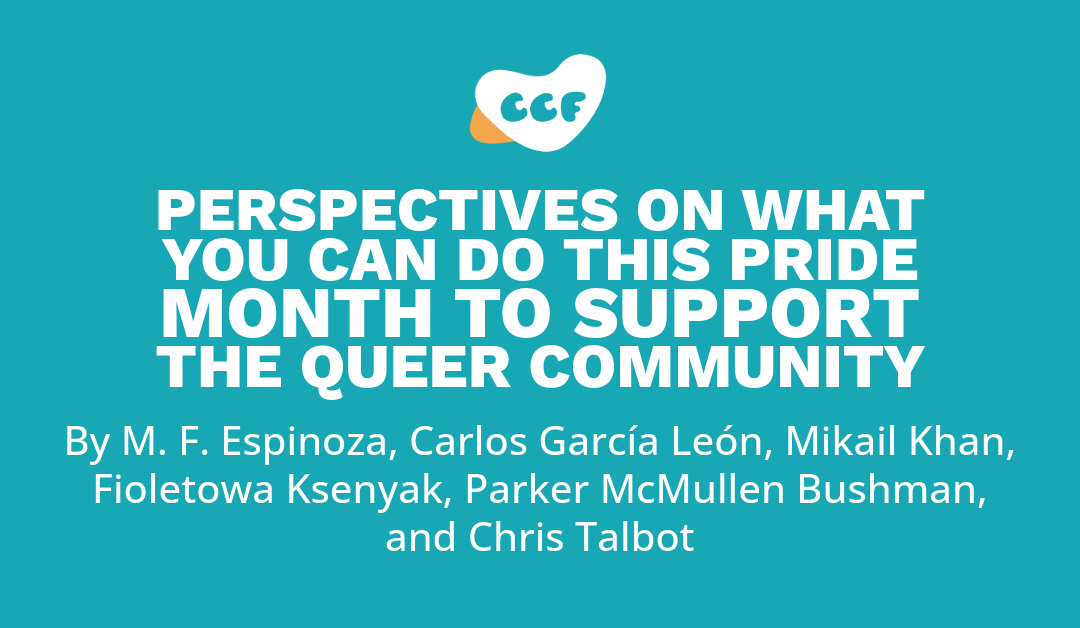 Banners says Perspectives on what you can do this Pride Month to support the Queer community. By M. F. Espinoza, Carlos García León, Mikail Khan, Fioletowa Ksenyak, Parker McMullen Bushman, and Chris Talbot