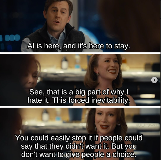 Characters from the show Hacks are arguing. One says AI is here, and it's here to stay. Another says See, that is a big part of why I hate it. This forced inevitability. You could easily stop it if people could say that they didn't want it. But you don't want to give people a choice.